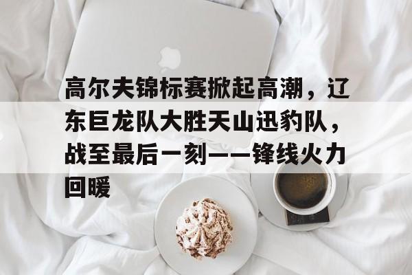 高尔夫锦标赛掀起高潮，辽东巨龙队大胜天山迅豹队，战至最后一刻——锋线火力回暖的简单介绍